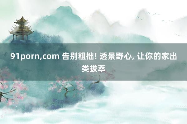 91porn，com 告别粗拙! 透景野心， 让你的家出类拔萃