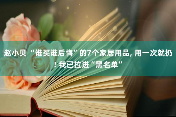 赵小贝 “谁买谁后悔”的7个家居用品， 用一次就扔! 我已拉进“黑名单”