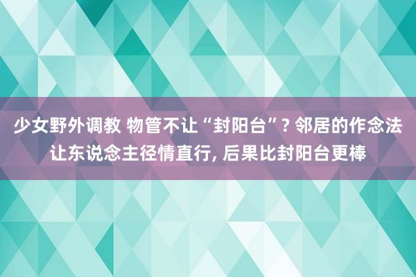 少女野外调教 物管不让“封阳台”? 邻居的作念法让东说念主径情直行， 后果比封阳台更棒