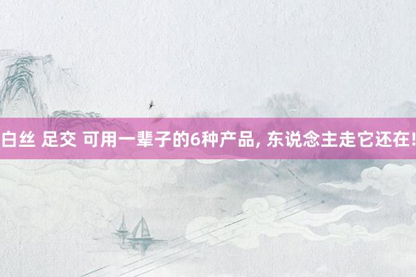 白丝 足交 可用一辈子的6种产品， 东说念主走它还在!