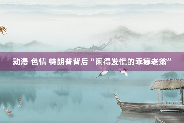 动漫 色情 特朗普背后“闲得发慌的乖癖老翁”