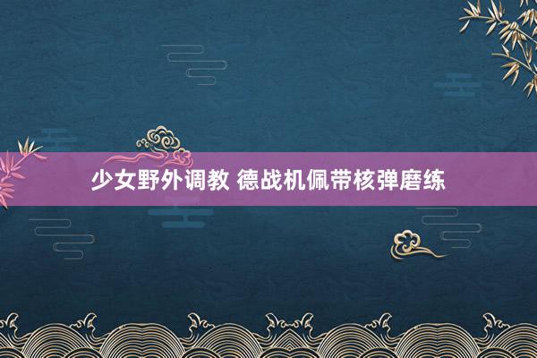 少女野外调教 德战机佩带核弹磨练