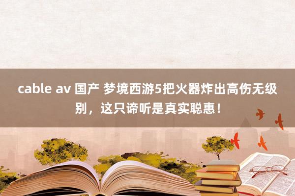 cable av 国产 梦境西游5把火器炸出高伤无级别，这只谛听是真实聪惠！