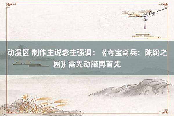 动漫区 制作主说念主强调：《夺宝奇兵：陈腐之圈》需先动脑再首先