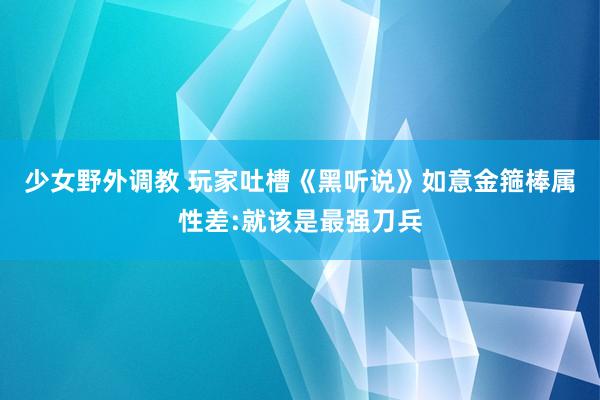 少女野外调教 玩家吐槽《黑听说》如意金箍棒属性差:就该是最强刀兵