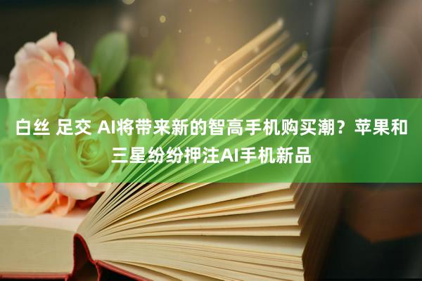 白丝 足交 AI将带来新的智高手机购买潮？苹果和三星纷纷押注AI手机新品