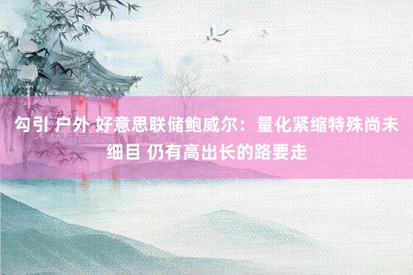 勾引 户外 好意思联储鲍威尔：量化紧缩特殊尚未细目 仍有高出长的路要走