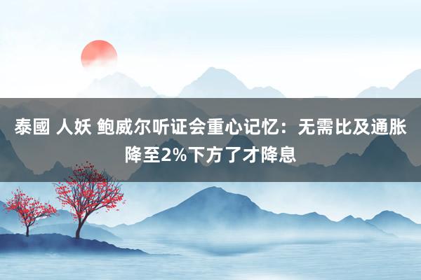 泰國 人妖 鲍威尔听证会重心记忆：无需比及通胀降至2%下方了才降息
