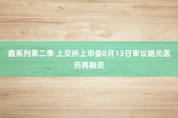 鑫系列第二季 上交所上市委8月13日审议皓元医药再融资