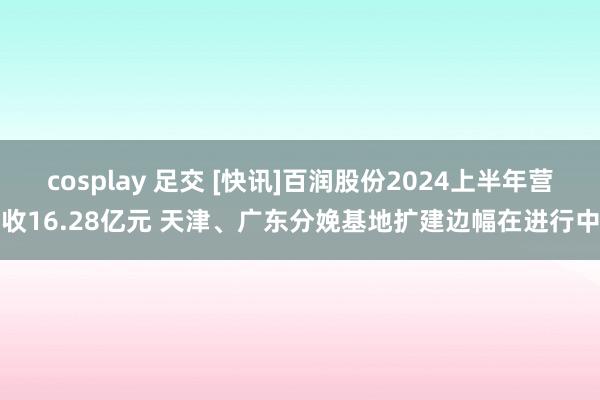 cosplay 足交 [快讯]百润股份2024上半年营收16.28亿元 天津、广东分娩基地扩建边幅在进行中