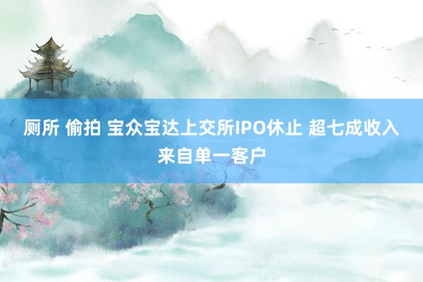 厕所 偷拍 宝众宝达上交所IPO休止 超七成收入来自单一客户