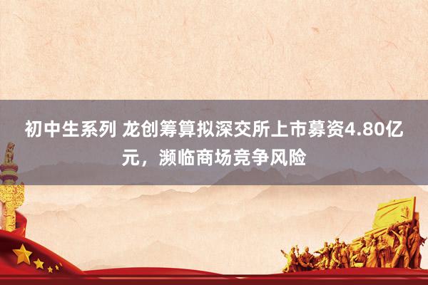 初中生系列 龙创筹算拟深交所上市募资4.80亿元，濒临商场竞争风险