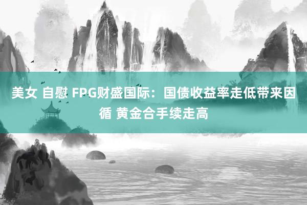 美女 自慰 FPG财盛国际：国债收益率走低带来因循 黄金合手续走高