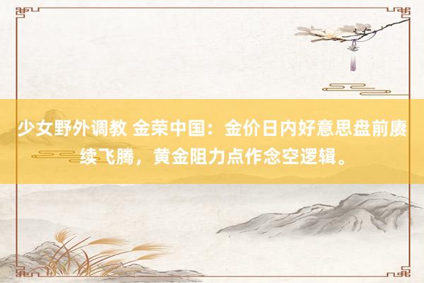 少女野外调教 金荣中国：金价日内好意思盘前赓续飞腾，黄金阻力点作念空逻辑。