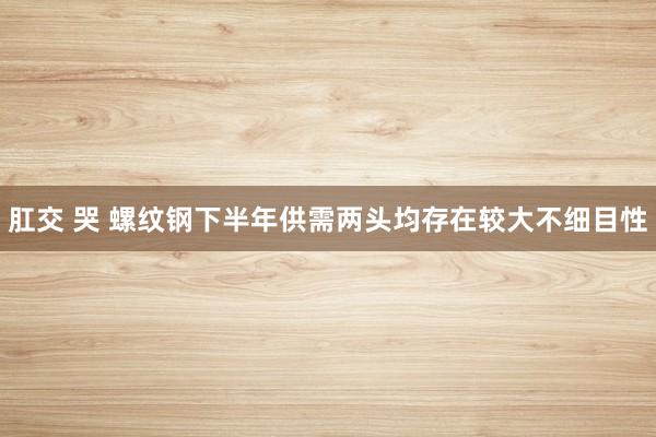 肛交 哭 螺纹钢下半年供需两头均存在较大不细目性