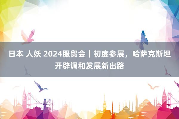 日本 人妖 2024服贸会｜初度参展，哈萨克斯坦开辟调和发展新出路