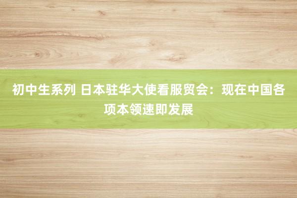 初中生系列 日本驻华大使看服贸会：现在中国各项本领速即发展