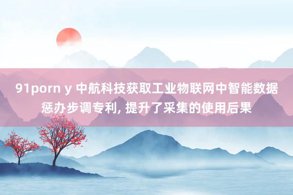 91porn y 中航科技获取工业物联网中智能数据惩办步调专利， 提升了采集的使用后果