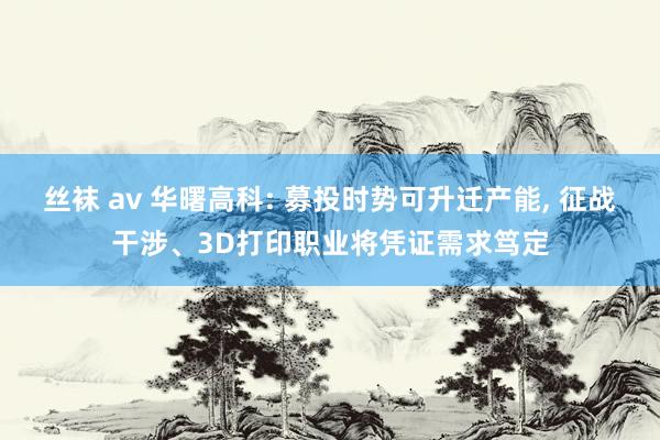 丝袜 av 华曙高科: 募投时势可升迁产能， 征战干涉、3D打印职业将凭证需求笃定
