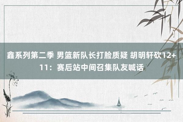 鑫系列第二季 男篮新队长打脸质疑 胡明轩砍12+11：赛后站中间召集队友喊话