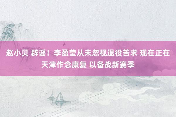 赵小贝 辟谣！李盈莹从未忽视退役苦求 现在正在天津作念康复 以备战新赛季