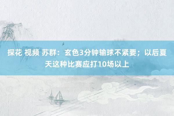探花 视频 苏群：玄色3分钟输球不紧要；以后夏天这种比赛应打10场以上