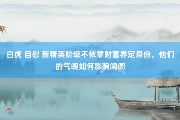 白虎 自慰 新精英阶级不依靠财富界定身份，他们的气魄如何影响阛阓