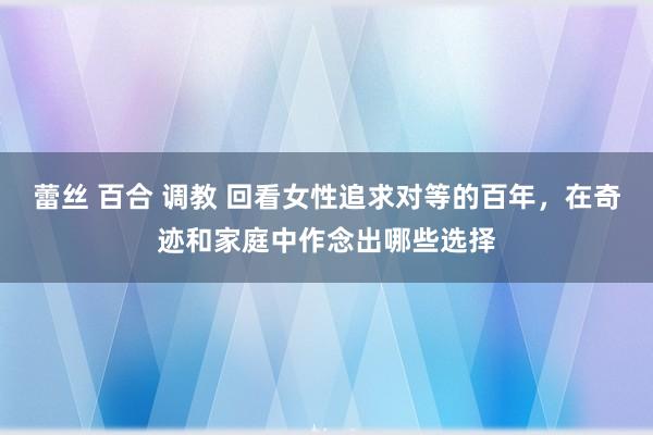 蕾丝 百合 调教 回看女性追求对等的百年，在奇迹和家庭中作念出哪些选择
