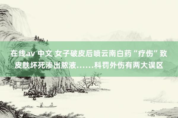 在线av 中文 女子破皮后喷云南白药“疗伤”致皮肤坏死渗出脓液……科罚外伤有两大误区