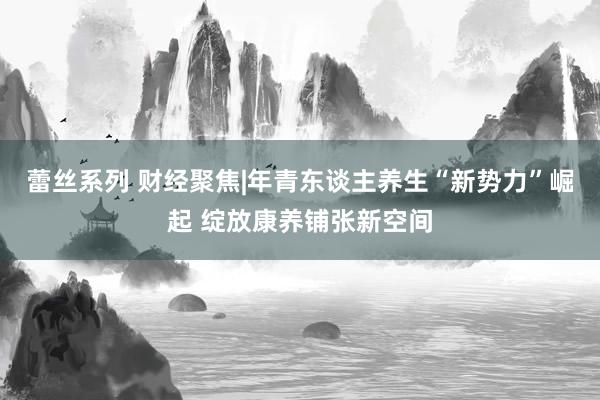 蕾丝系列 财经聚焦|年青东谈主养生“新势力”崛起 绽放康养铺张新空间