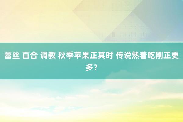 蕾丝 百合 调教 秋季苹果正其时 传说熟着吃刚正更多？