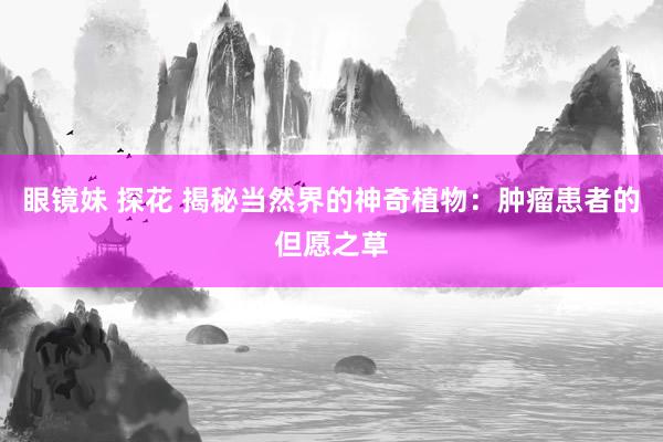 眼镜妹 探花 揭秘当然界的神奇植物：肿瘤患者的但愿之草