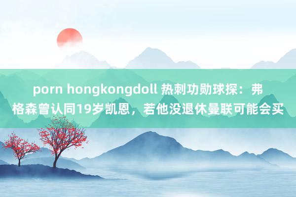 porn hongkongdoll 热刺功勋球探：弗格森曾认同19岁凯恩，若他没退休曼联可能会买