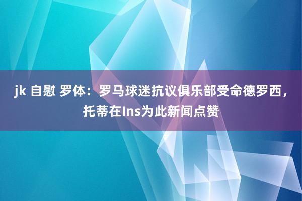 jk 自慰 罗体：罗马球迷抗议俱乐部受命德罗西，托蒂在Ins为此新闻点赞