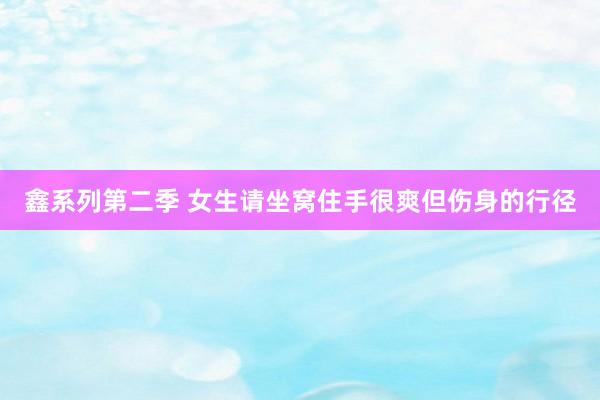 鑫系列第二季 女生请坐窝住手很爽但伤身的行径