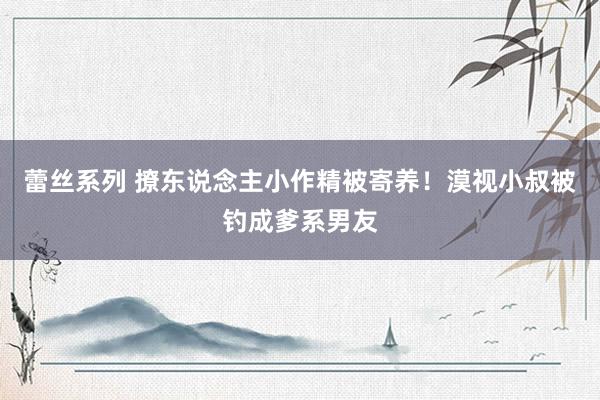 蕾丝系列 撩东说念主小作精被寄养！漠视小叔被钓成爹系男友