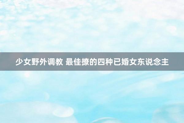 少女野外调教 最佳撩的四种已婚女东说念主