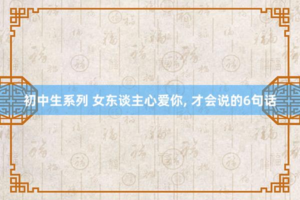 初中生系列 女东谈主心爱你， 才会说的6句话
