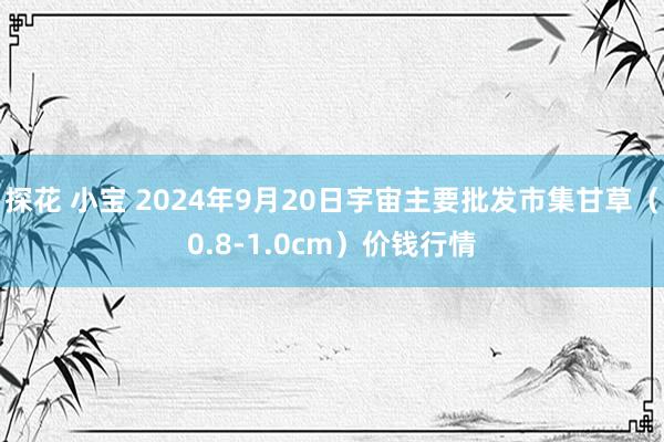 探花 小宝 2024年9月20日宇宙主要批发市集甘草（0.8-1.0cm）价钱行情