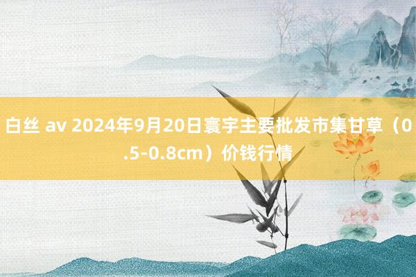 白丝 av 2024年9月20日寰宇主要批发市集甘草（0.5-0.8cm）价钱行情