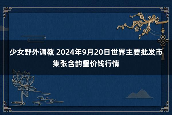 少女野外调教 2024年9月20日世界主要批发市集张含韵蟹价钱行情