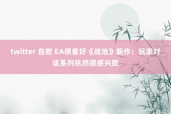 twitter 自慰 EA很看好《战地》新作：玩家对该系列依然很感兴致