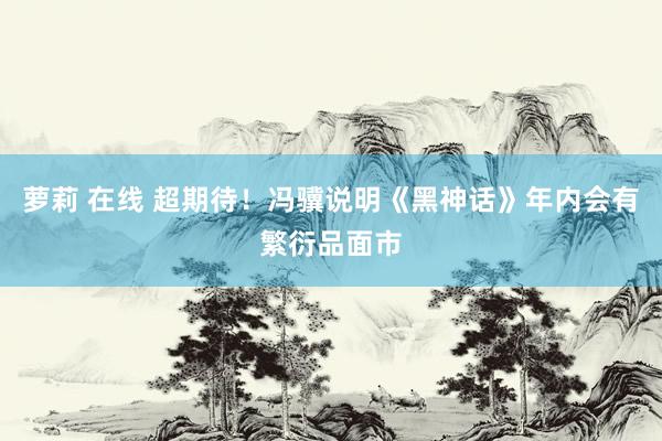 萝莉 在线 超期待!冯骥说明《黑神话》年内会有繁衍品面市