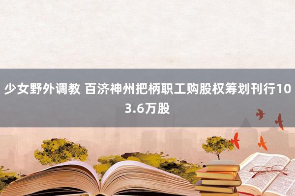 少女野外调教 百济神州把柄职工购股权筹划刊行103.6万股