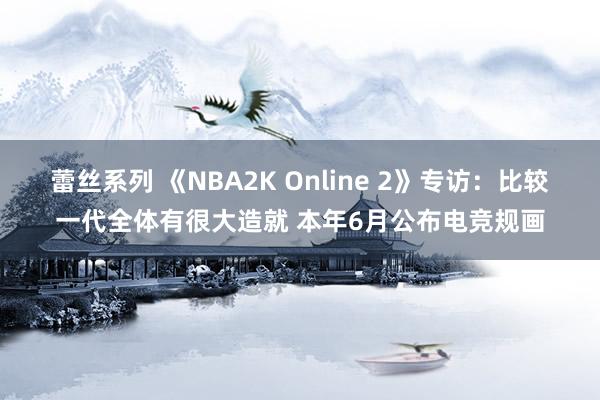 蕾丝系列 《NBA2K Online 2》专访：比较一代全体有很大造就 本年6月公布电竞规画