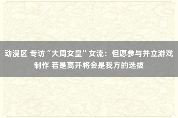 动漫区 专访“大周女皇”女流：但愿参与并立游戏制作 若是离开将会是我方的选拔