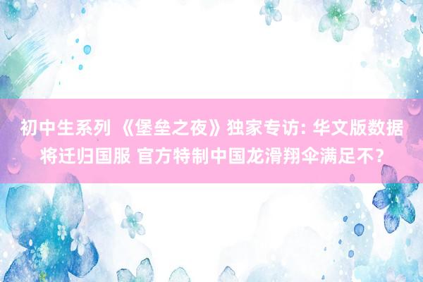 初中生系列 《堡垒之夜》独家专访: 华文版数据将迁归国服 官方特制中国龙滑翔伞满足不？
