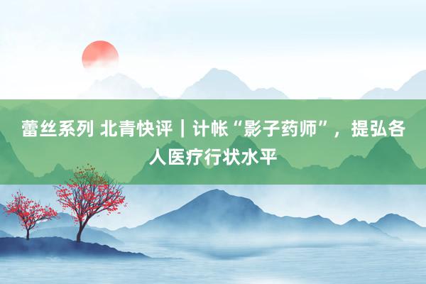 蕾丝系列 北青快评｜计帐“影子药师”，提弘各人医疗行状水平