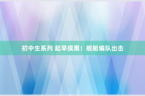 初中生系列 起早摸黑！舰艇编队出击