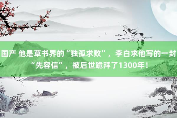 国产 他是草书界的“独孤求败”，李白求他写的一封“先容信”，被后世跪拜了1300年！